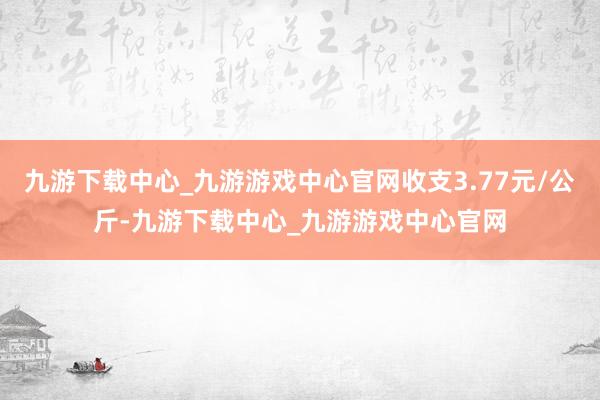 九游下载中心_九游游戏中心官网收支3.77元/公斤-九游下载中心_九游游戏中心官网