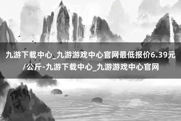 九游下载中心_九游游戏中心官网最低报价6.39元/公斤-九游下载中心_九游游戏中心官网