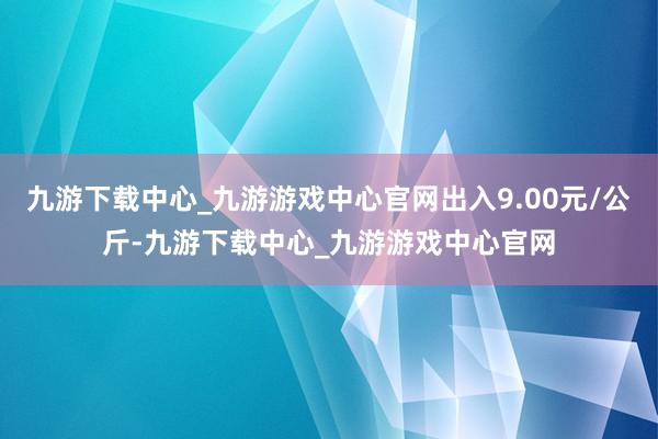 九游下载中心_九游游戏中心官网出入9.00元/公斤-九游下载中心_九游游戏中心官网