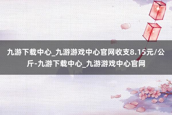 九游下载中心_九游游戏中心官网收支8.15元/公斤-九游下载中心_九游游戏中心官网