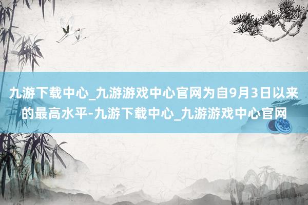 九游下载中心_九游游戏中心官网为自9月3日以来的最高水平-九游下载中心_九游游戏中心官网