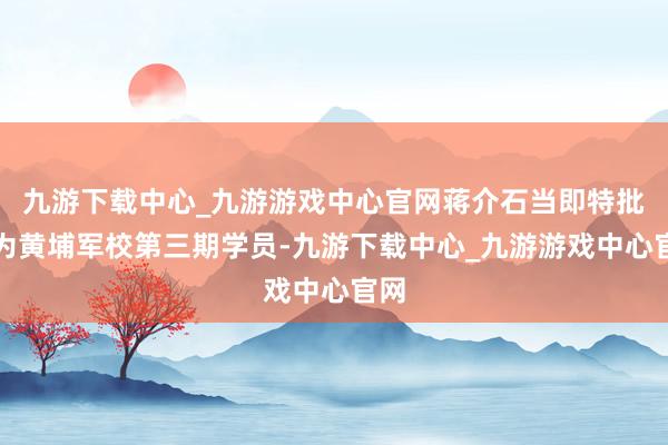 九游下载中心_九游游戏中心官网蒋介石当即特批其为黄埔军校第三期学员-九游下载中心_九游游戏中心官网