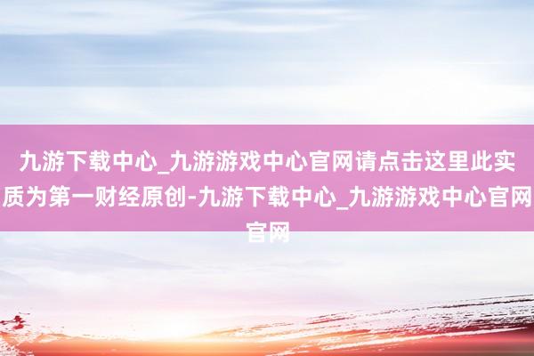 九游下载中心_九游游戏中心官网请点击这里此实质为第一财经原创-九游下载中心_九游游戏中心官网