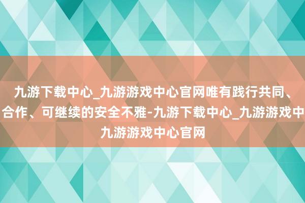 九游下载中心_九游游戏中心官网唯有践行共同、轮廓、合作、可继续的安全不雅-九游下载中心_九游游戏中心官网