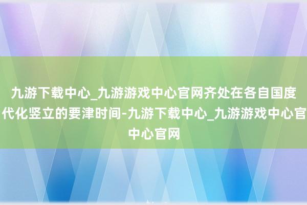 九游下载中心_九游游戏中心官网齐处在各自国度当代化竖立的要津时间-九游下载中心_九游游戏中心官网