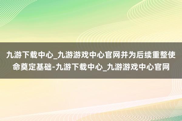 九游下载中心_九游游戏中心官网并为后续重整使命奠定基础-九游下载中心_九游游戏中心官网