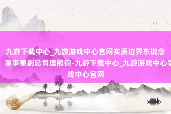 九游下载中心_九游游戏中心官网实质边界东说念主、董事兼副总司理熊钧-九游下载中心_九游游戏中心官网