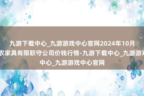 九游下载中心_九游游戏中心官网2024年10月27日亳州农家具有限职守公司价钱行情-九游下载中心_九游游戏中心官网