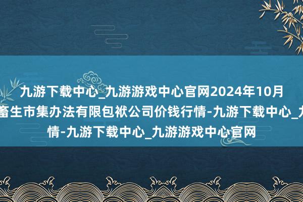 九游下载中心_九游游戏中心官网2024年10月27日会东县堵格畜生市集办法有限包袱公司价钱行情-九游下载中心_九游游戏中心官网