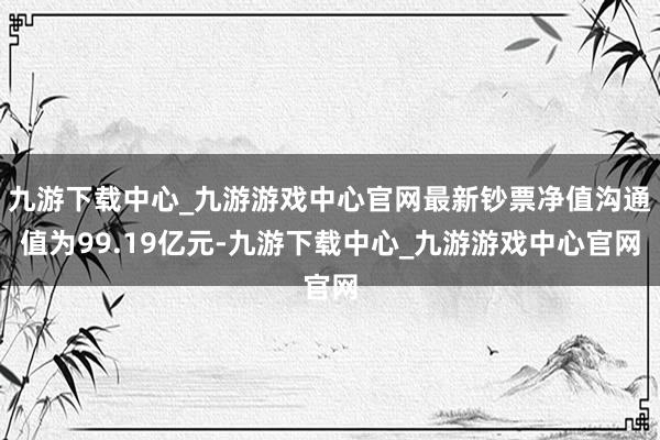 九游下载中心_九游游戏中心官网最新钞票净值沟通值为99.19亿元-九游下载中心_九游游戏中心官网