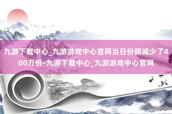 九游下载中心_九游游戏中心官网当日份额减少了400万份-九游下载中心_九游游戏中心官网