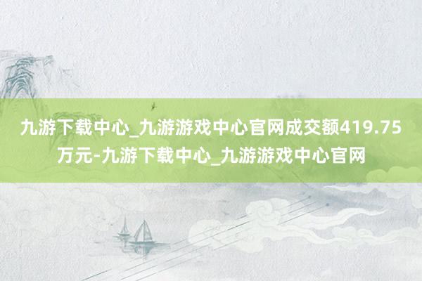 九游下载中心_九游游戏中心官网成交额419.75万元-九游下载中心_九游游戏中心官网