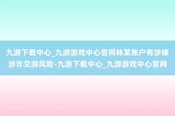 九游下载中心_九游游戏中心官网林某账户有涉嫌涉诈交游风险-九游下载中心_九游游戏中心官网