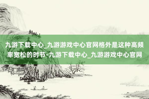 九游下载中心_九游游戏中心官网格外是这种高频率宽松的时节-九游下载中心_九游游戏中心官网