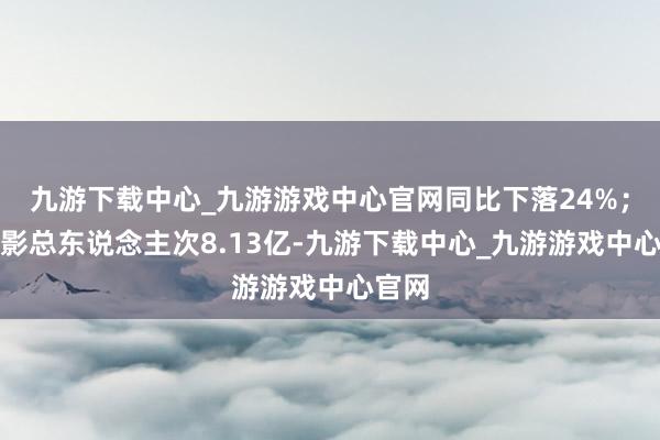 九游下载中心_九游游戏中心官网同比下落24%；不雅影总东说念主次8.13亿-九游下载中心_九游游戏中心官网