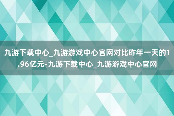 九游下载中心_九游游戏中心官网对比昨年一天的1.96亿元-九游下载中心_九游游戏中心官网