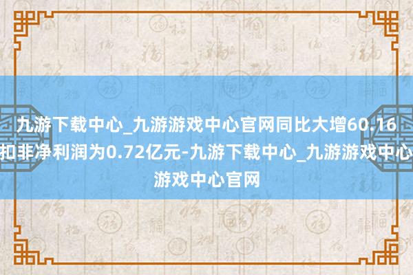 九游下载中心_九游游戏中心官网同比大增60.16%；扣非净利润为0.72亿元-九游下载中心_九游游戏中心官网