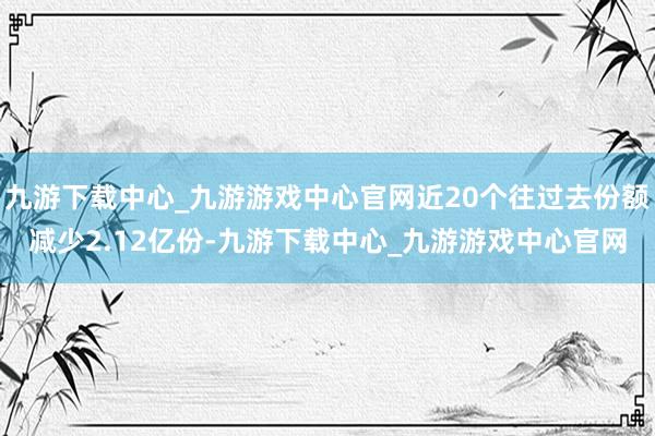 九游下载中心_九游游戏中心官网近20个往过去份额减少2.12亿份-九游下载中心_九游游戏中心官网