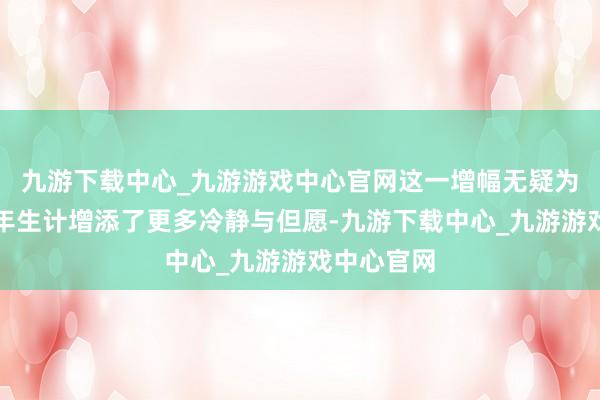 九游下载中心_九游游戏中心官网这一增幅无疑为他们的晚年生计增添了更多冷静与但愿-九游下载中心_九游游戏中心官网