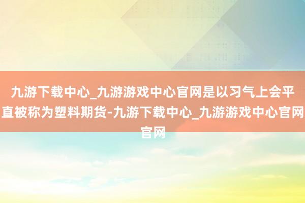 九游下载中心_九游游戏中心官网是以习气上会平直被称为塑料期货-九游下载中心_九游游戏中心官网