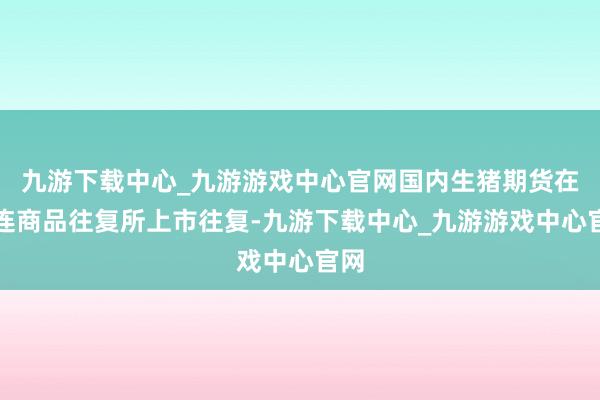 九游下载中心_九游游戏中心官网国内生猪期货在大连商品往复所上市往复-九游下载中心_九游游戏中心官网