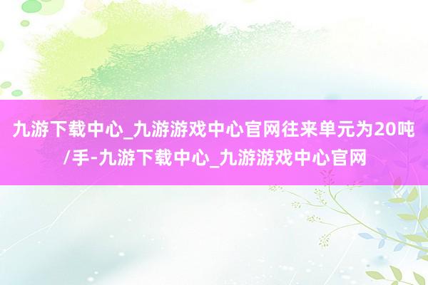 九游下载中心_九游游戏中心官网往来单元为20吨/手-九游下载中心_九游游戏中心官网