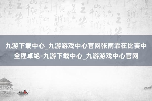 九游下载中心_九游游戏中心官网张雨霏在比赛中全程卓绝-九游下载中心_九游游戏中心官网