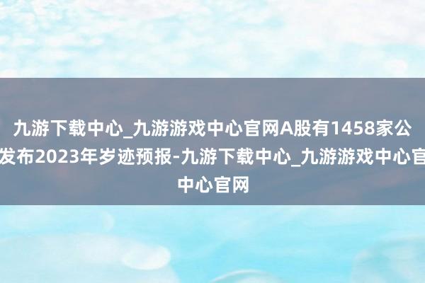 九游下载中心_九游游戏中心官网A股有1458家公司发布2023年岁迹预报-九游下载中心_九游游戏中心官网