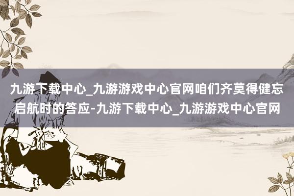 九游下载中心_九游游戏中心官网咱们齐莫得健忘启航时的答应-九游下载中心_九游游戏中心官网