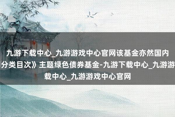 九游下载中心_九游游戏中心官网该基金亦然国内首只《共同分类目次》主题绿色债券基金-九游下载中心_九游游戏中心官网