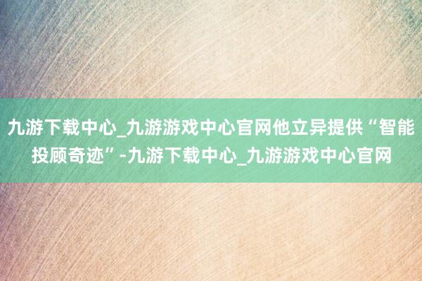 九游下载中心_九游游戏中心官网他立异提供“智能投顾奇迹”-九游下载中心_九游游戏中心官网