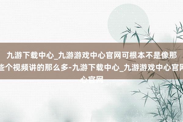 九游下载中心_九游游戏中心官网可根本不是像那些个视频讲的那么多-九游下载中心_九游游戏中心官网