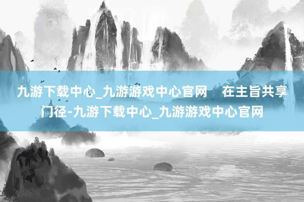 九游下载中心_九游游戏中心官网    在主旨共享门径-九游下载中心_九游游戏中心官网