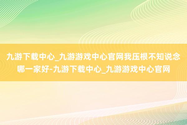 九游下载中心_九游游戏中心官网我压根不知说念哪一家好-九游下载中心_九游游戏中心官网