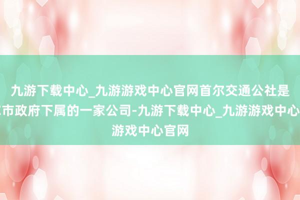 九游下载中心_九游游戏中心官网首尔交通公社是首尔市政府下属的一家公司-九游下载中心_九游游戏中心官网