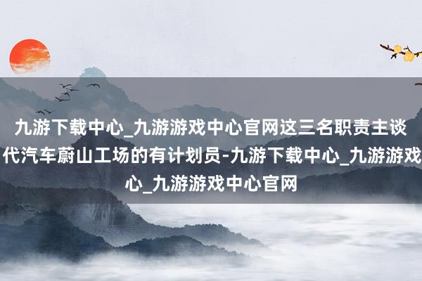 九游下载中心_九游游戏中心官网这三名职责主谈主员是当代汽车蔚山工场的有计划员-九游下载中心_九游游戏中心官网