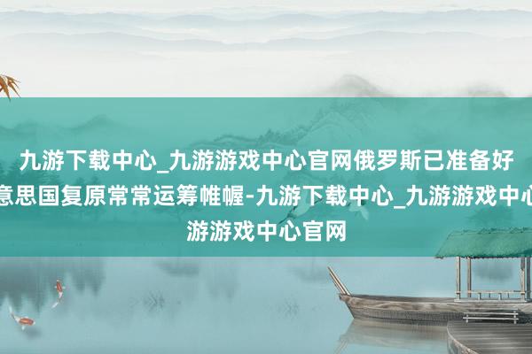 九游下载中心_九游游戏中心官网俄罗斯已准备好与好意思国复原常常运筹帷幄-九游下载中心_九游游戏中心官网