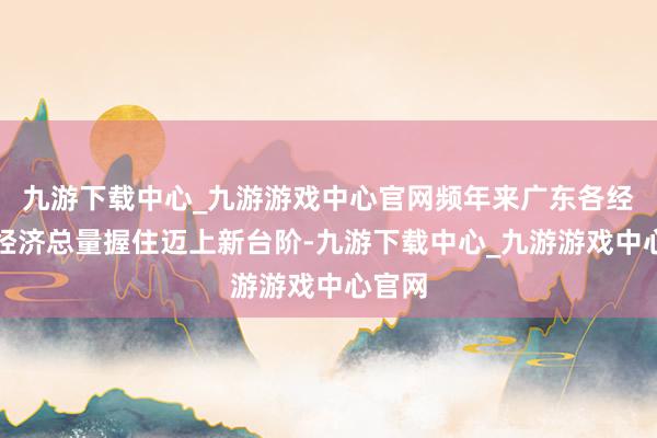 九游下载中心_九游游戏中心官网频年来广东各经开区经济总量握住迈上新台阶-九游下载中心_九游游戏中心官网