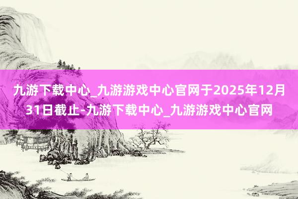 九游下载中心_九游游戏中心官网于2025年12月31日截止-九游下载中心_九游游戏中心官网