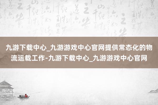 九游下载中心_九游游戏中心官网提供常态化的物流运载工作-九游下载中心_九游游戏中心官网