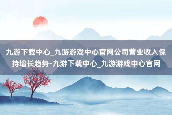 九游下载中心_九游游戏中心官网公司营业收入保持增长趋势-九游下载中心_九游游戏中心官网