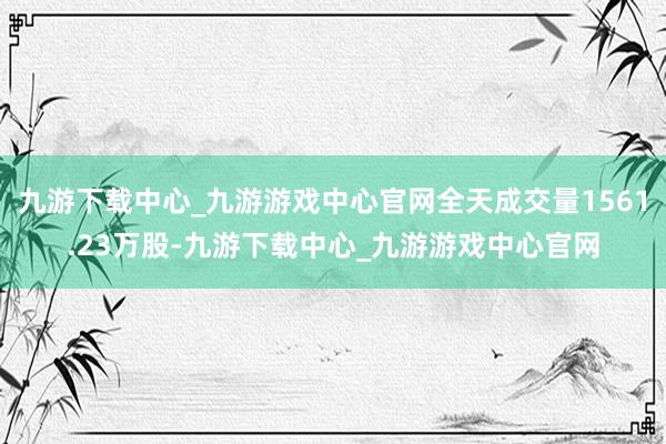 九游下载中心_九游游戏中心官网全天成交量1561.23万股-九游下载中心_九游游戏中心官网