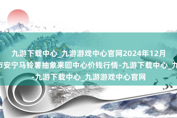 九游下载中心_九游游戏中心官网2024年12月1日甘肃省定西市安宁马铃薯抽象来回中心价钱行情-九游下载中心_九游游戏中心官网