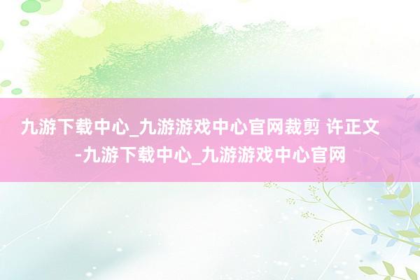 九游下载中心_九游游戏中心官网裁剪 许正文    -九游下载中心_九游游戏中心官网