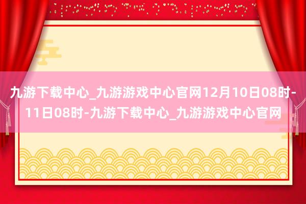 九游下载中心_九游游戏中心官网12月10日08时-11日08时-九游下载中心_九游游戏中心官网