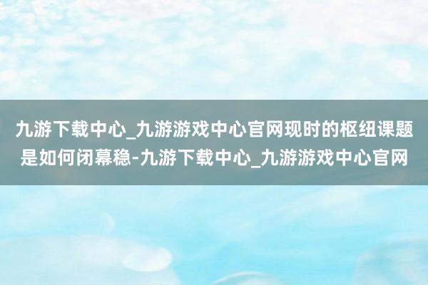 九游下载中心_九游游戏中心官网现时的枢纽课题是如何闭幕稳-九游下载中心_九游游戏中心官网