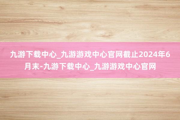 九游下载中心_九游游戏中心官网　　截止2024年6月末-九游下载中心_九游游戏中心官网