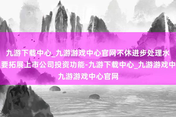 九游下载中心_九游游戏中心官网不休进步处理水平；三要拓展上市公司投资功能-九游下载中心_九游游戏中心官网