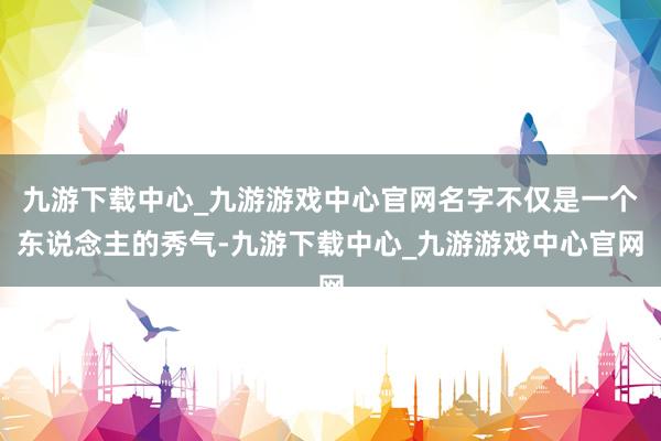 九游下载中心_九游游戏中心官网名字不仅是一个东说念主的秀气-九游下载中心_九游游戏中心官网