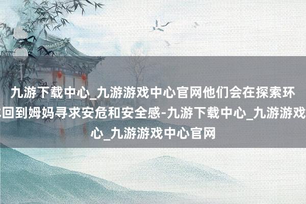 九游下载中心_九游游戏中心官网他们会在探索环境时不休回到姆妈寻求安危和安全感-九游下载中心_九游游戏中心官网